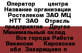 Оператор Call-центра › Название организации ­ Ростелеком ЗАО МЦ НТТ, ЗАО › Отрасль предприятия ­ Другое › Минимальный оклад ­ 17 000 - Все города Работа » Вакансии   . Кировская обл.,Захарищево п.